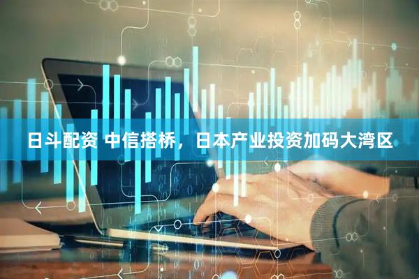 日斗配资 中信搭桥，日本产业投资加码大湾区