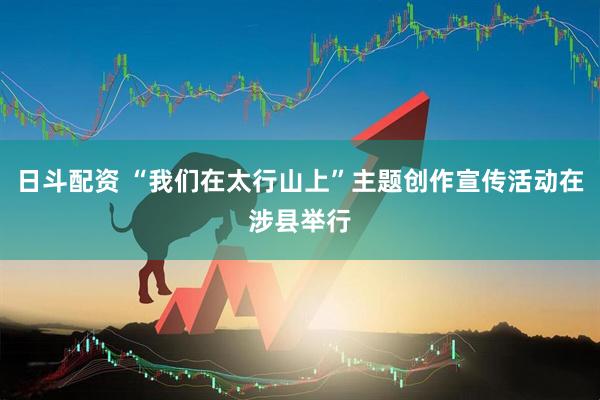 日斗配资 “我们在太行山上”主题创作宣传活动在涉县举行
