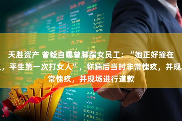 天胜资产 曾毅自曝曾脚踹女员工：“她正好撞在我的枪口上，平生第一次打女人”，称踹后当时非常愧疚，并现场进行道歉
