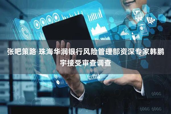 张吧策路 珠海华润银行风险管理部资深专家韩鹏宇接受审查调查
