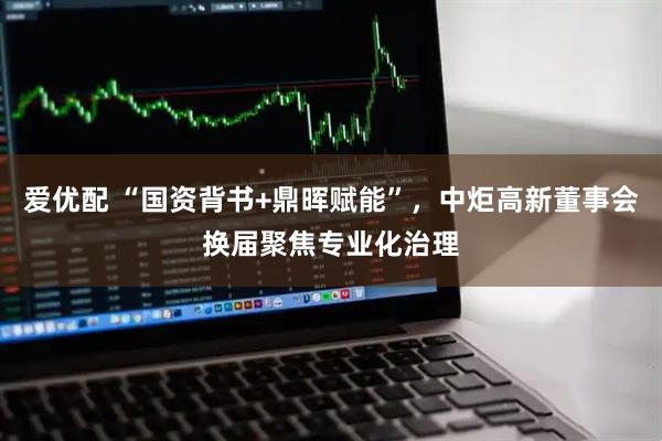 爱优配 “国资背书+鼎晖赋能”，中炬高新董事会换届聚焦专业化治理