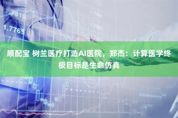 顺配宝 树兰医疗打造AI医院，郑杰：计算医学终极目标是生命仿真