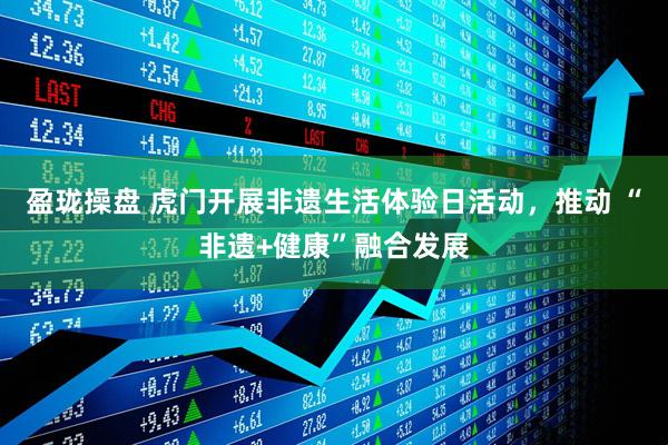 盈珑操盘 虎门开展非遗生活体验日活动，推动 “非遗+健康”融合发展