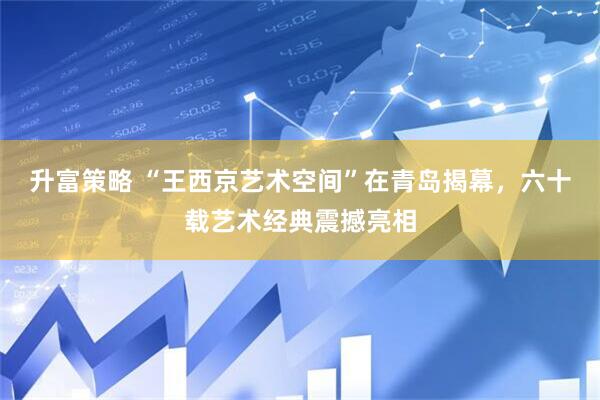 升富策略 “王西京艺术空间”在青岛揭幕，六十载艺术经典震撼亮相