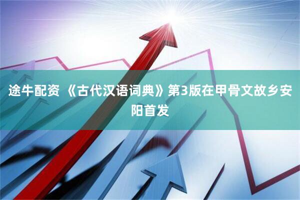 途牛配资 《古代汉语词典》第3版在甲骨文故乡安阳首发