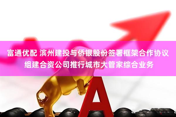 富通优配 滨州建投与侨银股份签署框架合作协议 组建合资公司推行城市大管家综合业务