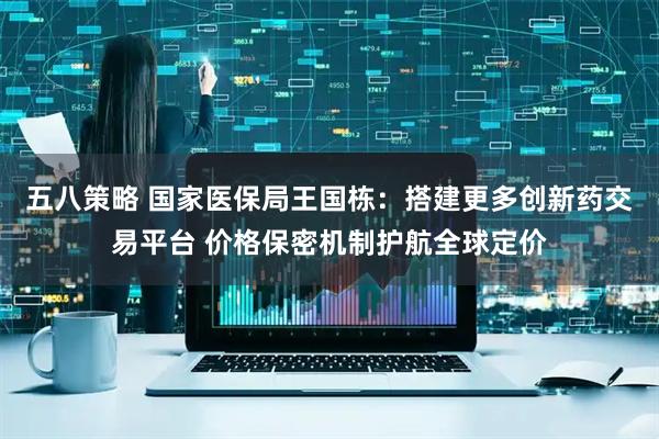 五八策略 国家医保局王国栋：搭建更多创新药交易平台 价格保密机制护航全球定价