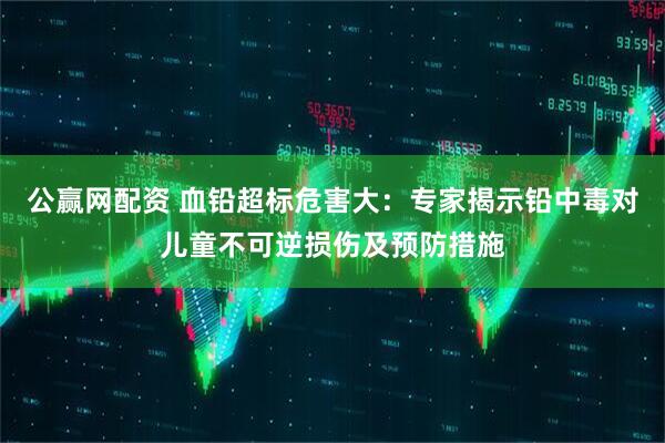 公赢网配资 血铅超标危害大：专家揭示铅中毒对儿童不可逆损伤及预防措施