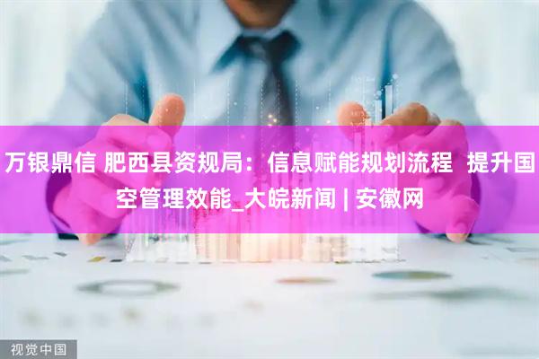 万银鼎信 肥西县资规局：信息赋能规划流程  提升国空管理效能_大皖新闻 | 安徽网