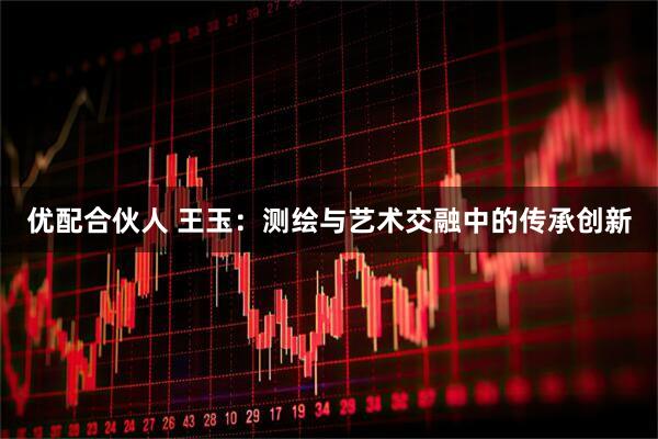 优配合伙人 王玉：测绘与艺术交融中的传承创新