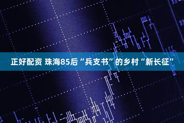 正好配资 珠海85后“兵支书”的乡村“新长征”