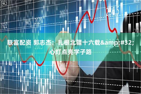 联富配资 郭志杰：扎根北疆十六载&#32;心灯点亮学子路