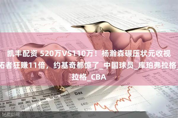 凯丰配资 520万VS110万！杨瀚森碾压状元收视，开拓者狂赚11倍，约基奇都惊了_中国球员_库珀弗拉格_CBA