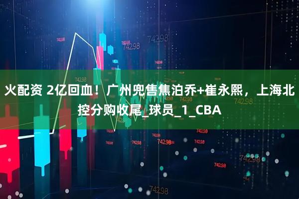 火配资 2亿回血！广州兜售焦泊乔+崔永熙，上海北控分购收尾_球员_1_CBA