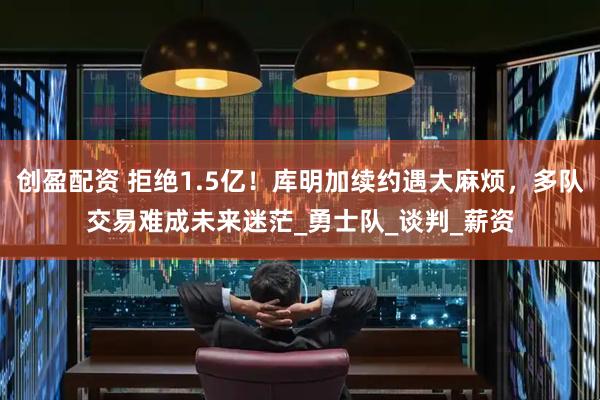 创盈配资 拒绝1.5亿！库明加续约遇大麻烦，多队交易难成未来迷茫_勇士队_谈判_薪资
