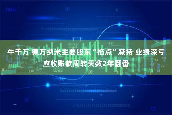 牛千万 德方纳米主要股东“掐点”减持 业绩深亏应收账款周转天数2年翻番