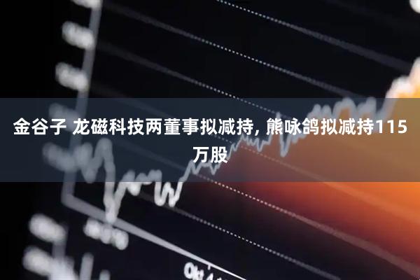 金谷子 龙磁科技两董事拟减持, 熊咏鸽拟减持115万股