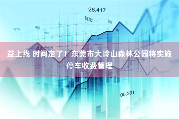 益上线 时间定了！东莞市大岭山森林公园将实施停车收费管理