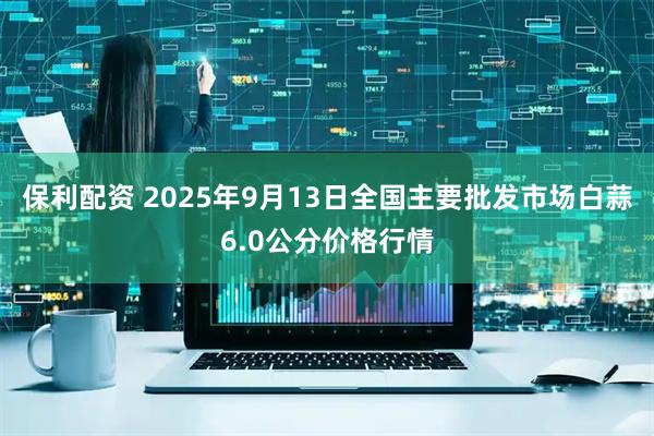 保利配资 2025年9月13日全国主要批发市场白蒜6.0公分价格行情