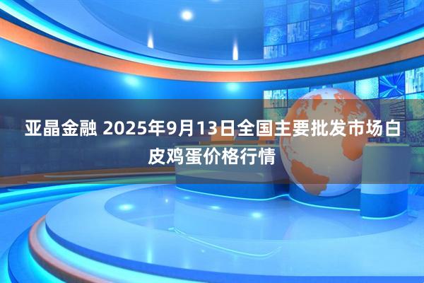 亚晶金融 2025年9月13日全国主要批发市场白皮鸡蛋价格行情