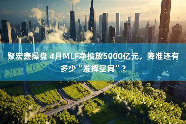 聚宏鑫操盘 4月MLF净投放5000亿元,降准还有多少“发挥空间”?