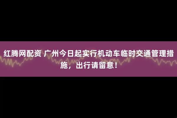 红腾网配资 广州今日起实行机动车临时交通管理措施,出行请留意!