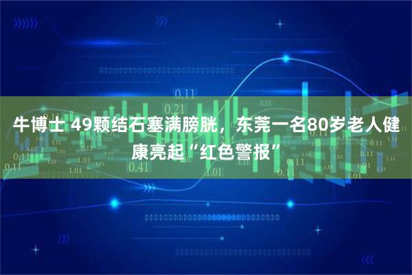 牛博士 49颗结石塞满膀胱,东莞一名80岁老人健康亮起“红色警报”