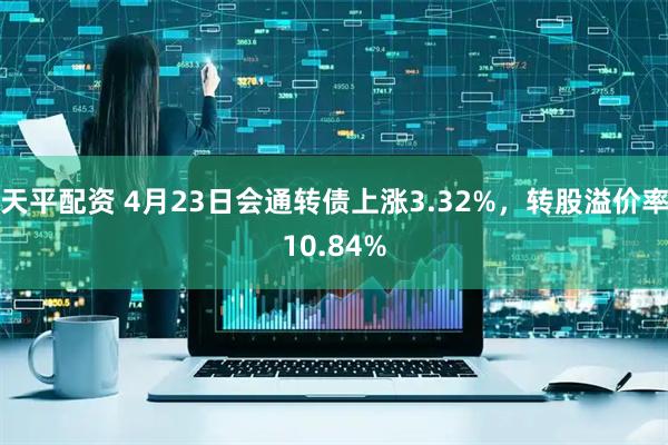 天平配资 4月23日会通转债上涨3.32%，转股溢价率10.84%