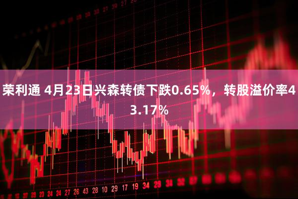 荣利通 4月23日兴森转债下跌0.65%，转股溢价率43.17%