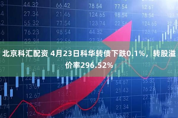 北京科汇配资 4月23日科华转债下跌0.1%，转股溢价率296.52%