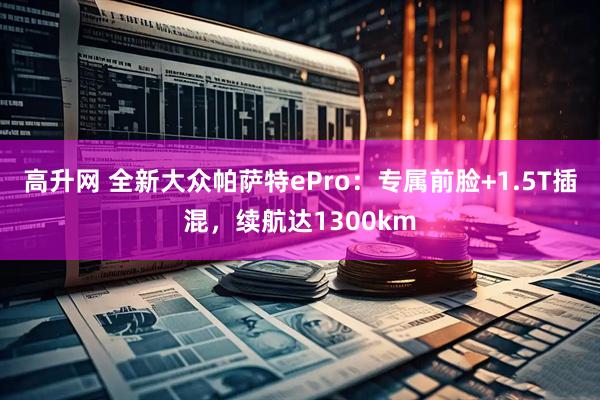 高升网 全新大众帕萨特ePro：专属前脸+1.5T插混，续航达1300km