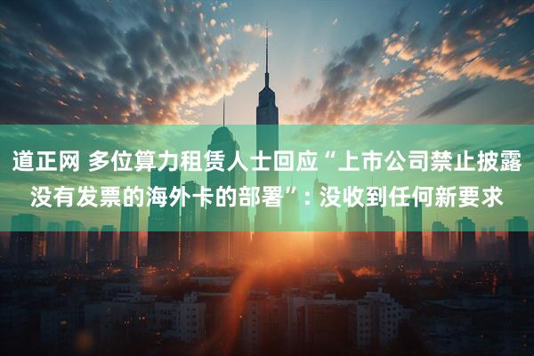 道正网 多位算力租赁人士回应“上市公司禁止披露没有发票的海外卡的部署”: 没收到任何新要求